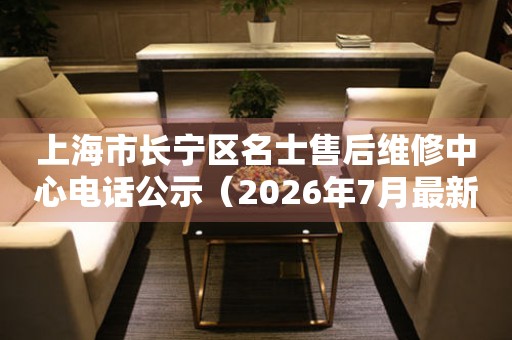上海市长宁区名士售后维修中心电话公示（2026年7月最新）