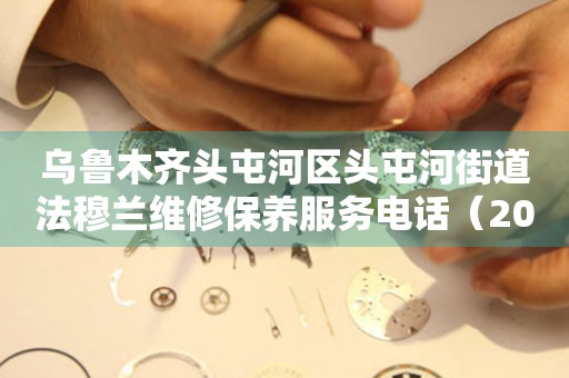 乌鲁木齐头屯河区头屯河街道法穆兰维修保养服务电话（2026年7月最新）