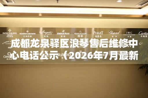 成都龙泉驿区浪琴售后维修中心电话公示（2026年7月最新）