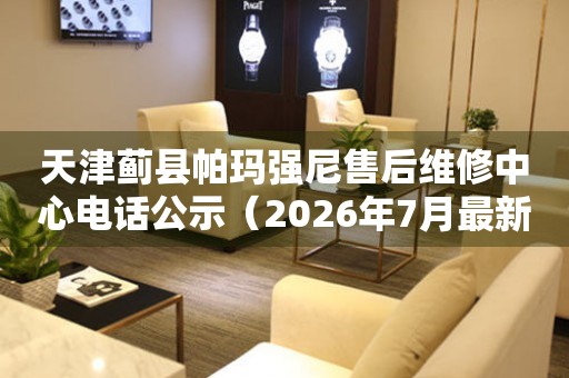 天津蓟县帕玛强尼售后维修中心电话公示（2026年7月最新）