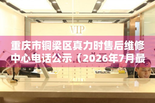 重庆市铜梁区真力时售后维修中心电话公示（2026年7月最新）