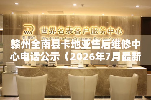 赣州全南县卡地亚售后维修中心电话公示（2026年7月最新）