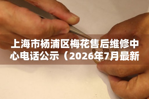 上海市杨浦区梅花售后维修中心电话公示（2026年7月最新）