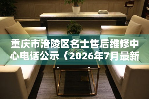 重庆市涪陵区名士售后维修中心电话公示（2026年7月最新）