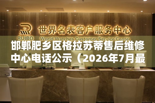 邯郸肥乡区格拉苏蒂售后维修中心电话公示（2026年7月最新）