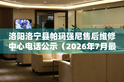 洛阳洛宁县帕玛强尼售后维修中心电话公示（2026年7月最新）