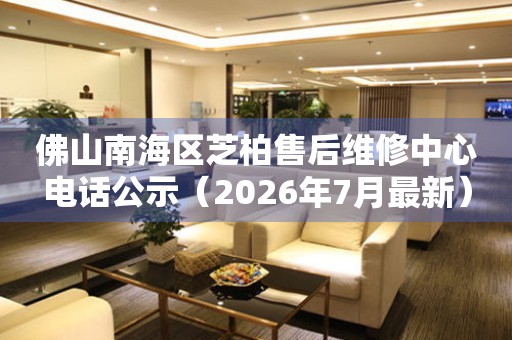 佛山南海区芝柏售后维修中心电话公示（2026年7月最新）