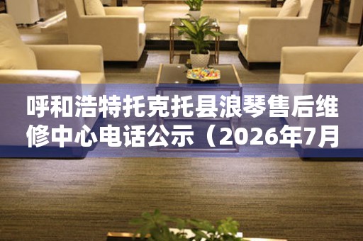 呼和浩特托克托县浪琴售后维修中心电话公示（2026年7月最新）
