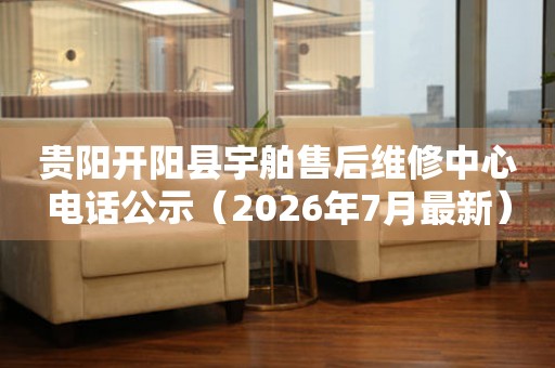 贵阳开阳县宇舶售后维修中心电话公示（2026年7月最新）