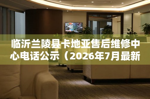 临沂兰陵县卡地亚售后维修中心电话公示（2026年7月最新）
