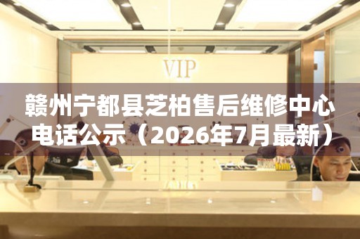 赣州宁都县芝柏售后维修中心电话公示（2026年7月最新）