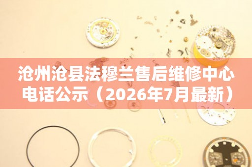 沧州沧县法穆兰售后维修中心电话公示（2026年7月最新）