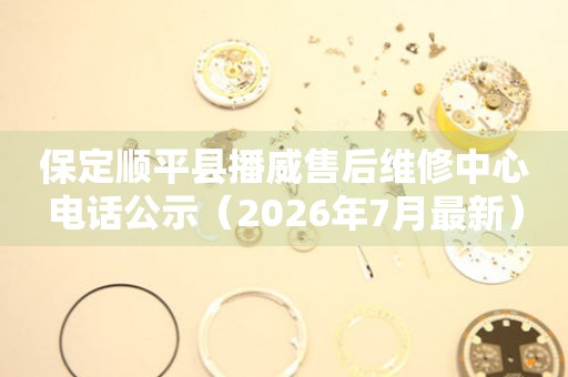 保定顺平县播威售后维修中心电话公示（2026年7月最新）