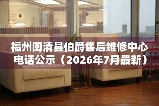 福州闽清县伯爵售后维修中心电话公示（2026年7月最新）