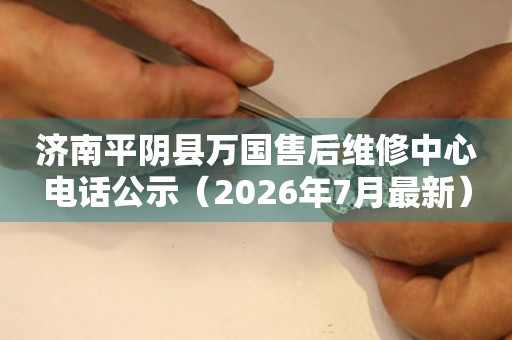 济南平阴县万国售后维修中心电话公示（2026年7月最新）