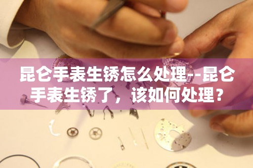  昆仑手表生锈怎么处理--昆仑手表生锈了，该如何处理？ 手表维修知识库