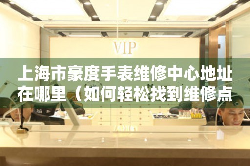 上海市豪度手表维修中心地址在哪里（如何轻松找到维修点）