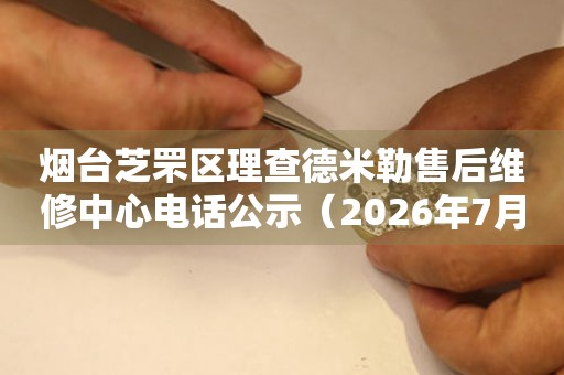 烟台芝罘区理查德米勒售后维修中心电话公示（2026年7月最新）