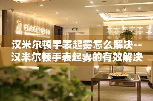  汉米尔顿手表起雾怎么解决--汉米尔顿手表起雾的有效解决办法 手表维修知识库