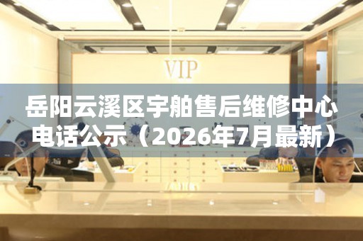 岳阳云溪区宇舶售后维修中心电话公示（2026年7月最新）