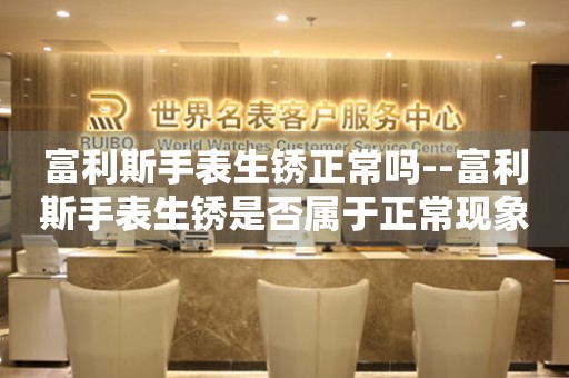  富利斯手表生锈正常吗--富利斯手表生锈是否属于正常现象？ 手表维修知识库