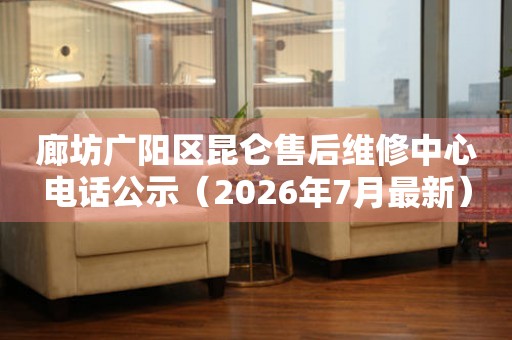 廊坊广阳区昆仑售后维修中心电话公示（2026年7月最新）