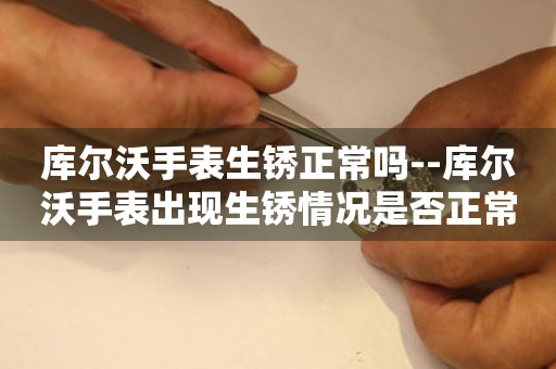  库尔沃手表生锈正常吗--库尔沃手表出现生锈情况是否正常？ 手表维修知识库