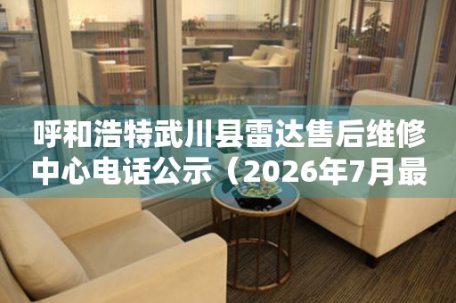 呼和浩特武川县雷达售后维修中心电话公示（2026年7月最新）