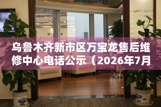 乌鲁木齐新市区万宝龙售后维修中心电话公示（2026年7月最新）