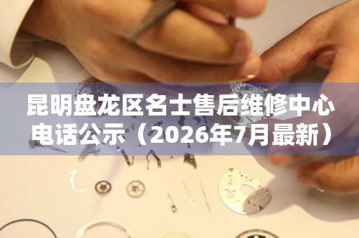 昆明盘龙区名士售后维修中心电话公示（2026年7月最新）