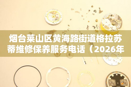 烟台莱山区黄海路街道格拉苏蒂维修保养服务电话（2026年7月最新）