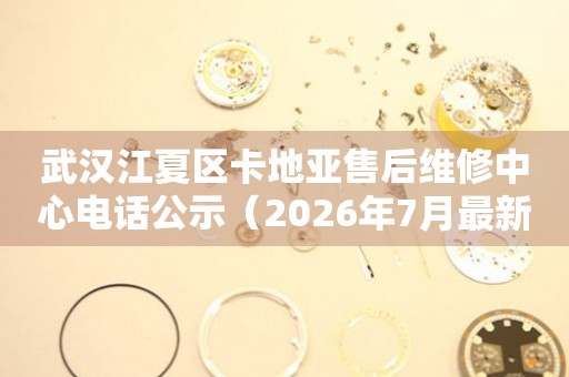 武汉江夏区卡地亚售后维修中心电话公示（2026年7月最新）