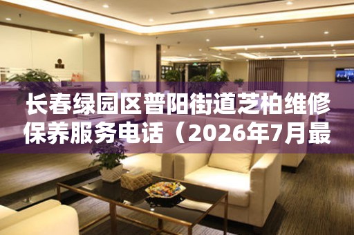 长春绿园区普阳街道芝柏维修保养服务电话（2026年7月最新）