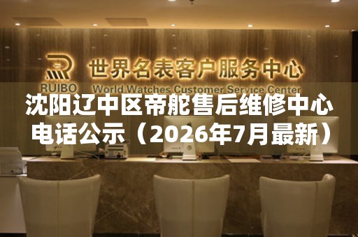 沈阳辽中区帝舵售后维修中心电话公示（2026年7月最新）