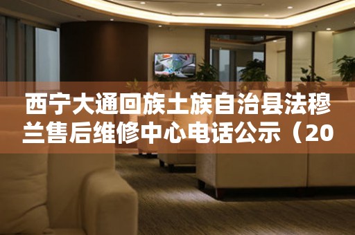 西宁大通回族土族自治县法穆兰售后维修中心电话公示（2026年7月最新）