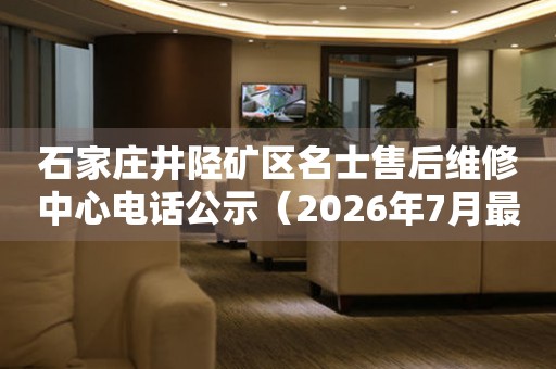 石家庄井陉矿区名士售后维修中心电话公示（2026年7月最新）