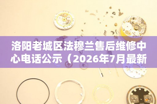 洛阳老城区法穆兰售后维修中心电话公示（2026年7月最新）