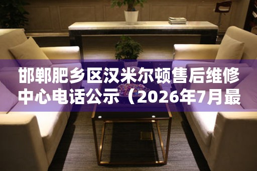 邯郸肥乡区汉米尔顿售后维修中心电话公示（2026年7月最新）