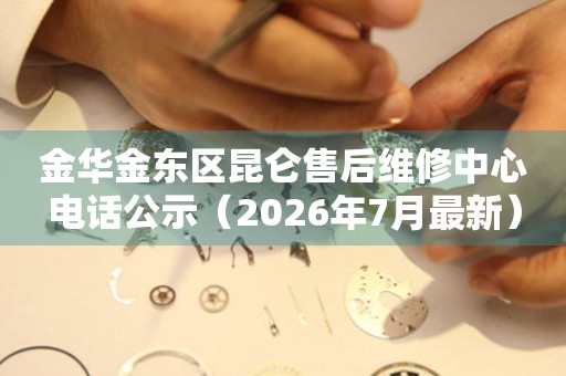 金华金东区昆仑售后维修中心电话公示（2026年7月最新）