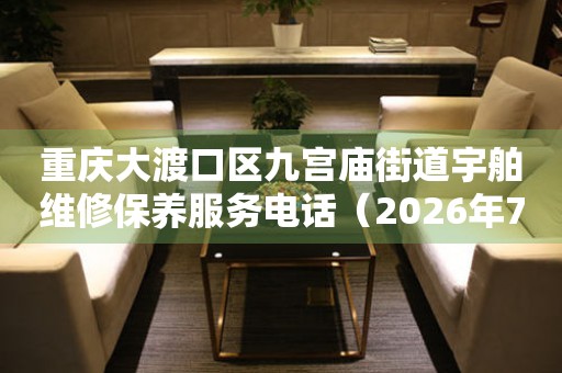 重庆大渡口区九宫庙街道宇舶维修保养服务电话（2026年7月最新）
