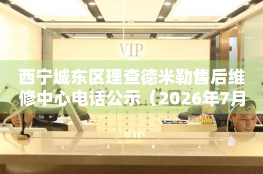 西宁城东区理查德米勒售后维修中心电话公示（2026年7月最新）