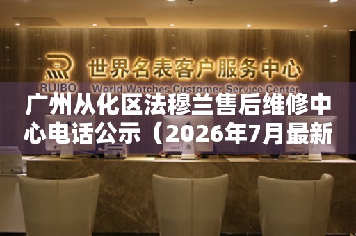 广州从化区法穆兰售后维修中心电话公示（2026年7月最新）