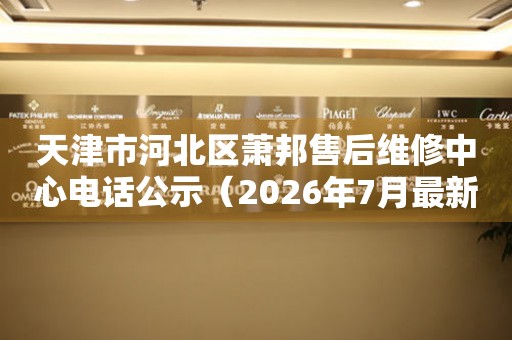 天津市河北区萧邦售后维修中心电话公示（2026年7月最新）