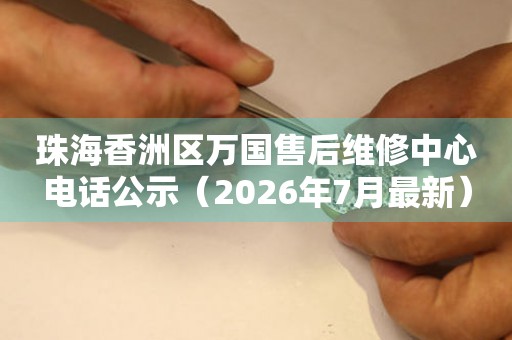 珠海香洲区万国售后维修中心电话公示（2026年7月最新）