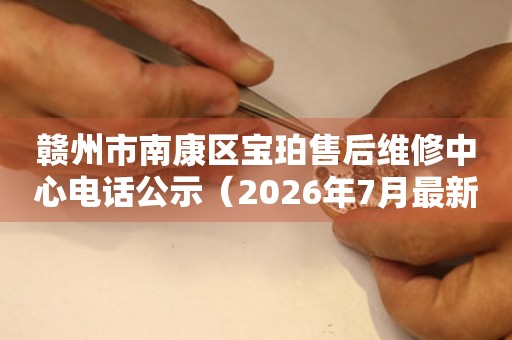 赣州市南康区宝珀售后维修中心电话公示（2026年7月最新）