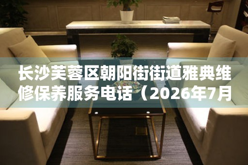 长沙芙蓉区朝阳街街道雅典维修保养服务电话（2026年7月最新）