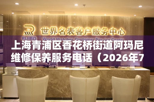 上海青浦区香花桥街道阿玛尼维修保养服务电话（2026年7月最新）