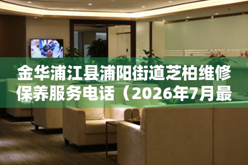 金华浦江县浦阳街道芝柏维修保养服务电话（2026年7月最新）