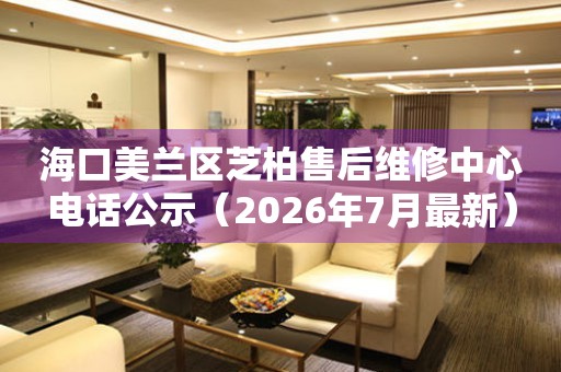 海口美兰区芝柏售后维修中心电话公示（2026年7月最新）