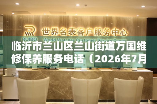 临沂市兰山区兰山街道万国维修保养服务电话（2026年7月最新）